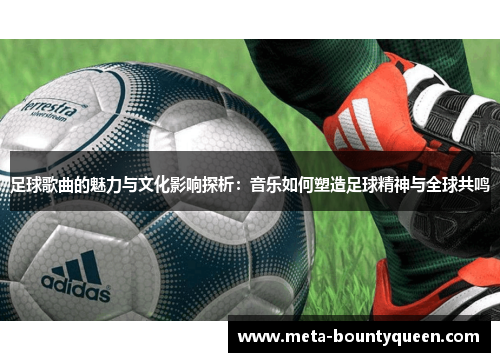 足球歌曲的魅力与文化影响探析：音乐如何塑造足球精神与全球共鸣