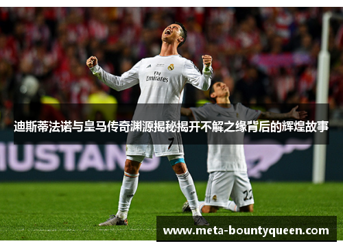 迪斯蒂法诺与皇马传奇渊源揭秘揭开不解之缘背后的辉煌故事