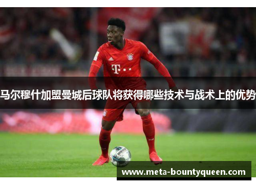 马尔穆什加盟曼城后球队将获得哪些技术与战术上的优势