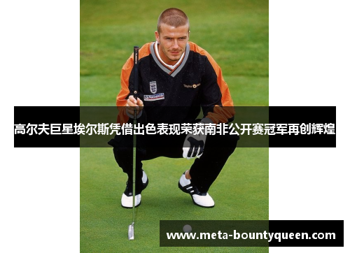 高尔夫巨星埃尔斯凭借出色表现荣获南非公开赛冠军再创辉煌