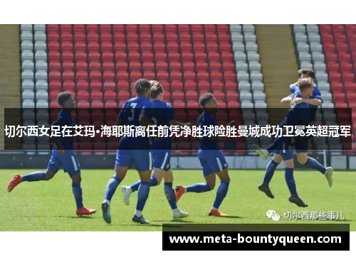 切尔西女足在艾玛·海耶斯离任前凭净胜球险胜曼城成功卫冕英超冠军