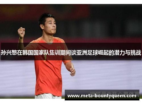 孙兴慜在韩国国家队集训期间谈亚洲足球崛起的潜力与挑战